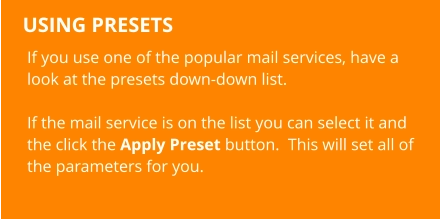 USING PRESETS If you use one of the popular mail services, have a look at the presets down-down list.  If the mail service is on the list you can select it and the click the Apply Preset button.  This will set all of the parameters for you.