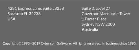 Copyright © 1995 - 2019 Cybercom Software.  All rights reserved.  In business since 1995. 4281 Express Lane, Suite L8258  Sarasota FL 34238 USA  Suite 3, Level 27 Governor Macquarie Tower  1 Farrer Place Sydney NSW 2000 Australia
