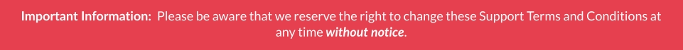 Important Information:  Please be aware that we reserve the right to change these Support Terms and Conditions at any time without notice.